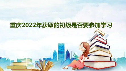 重慶2024年獲取的初級是否要參加學習 重慶2024年獲取的初級是否要參加學習